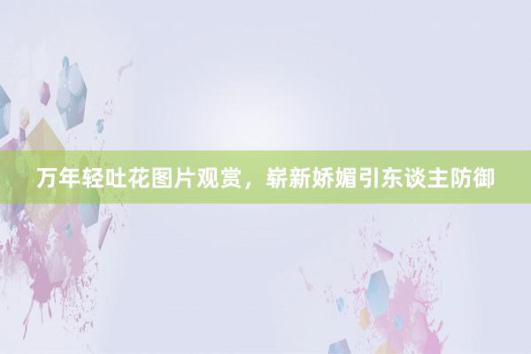 万年轻吐花图片观赏,崭新娇媚引东谈主防御
